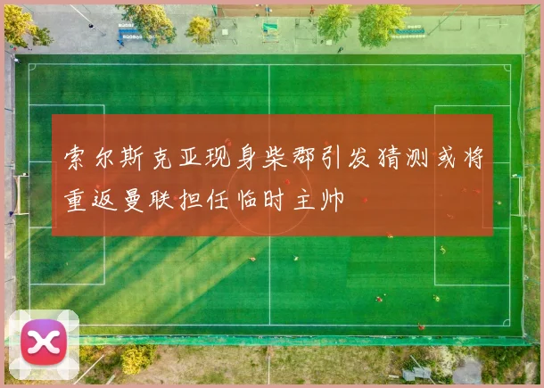 索尔斯克亚现身柴郡引发猜测或将重返曼联担任临时主帅