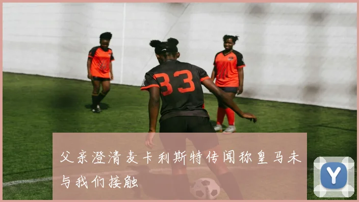 父亲澄清麦卡利斯特传闻称皇马未与我们接触