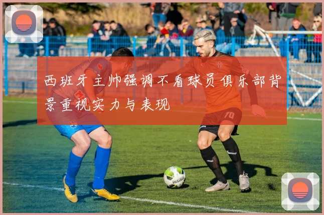 西班牙主帅强调不看球员俱乐部背景重视实力与表现