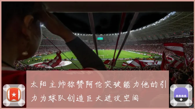 太阳主帅称赞阿伦突破能力他的引力为球队创造巨大进攻空间