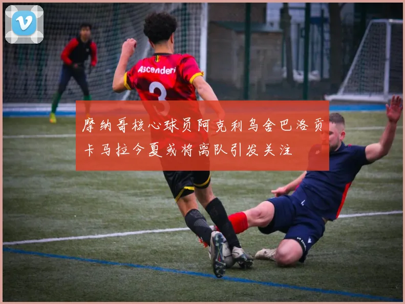 摩纳哥核心球员阿克利乌舍巴洛贡卡马拉今夏或将离队引发关注