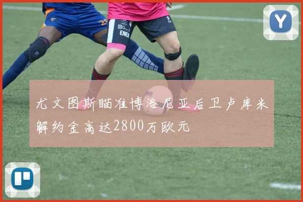 尤文图斯瞄准博洛尼亚后卫卢库米解约金高达2800万欧元