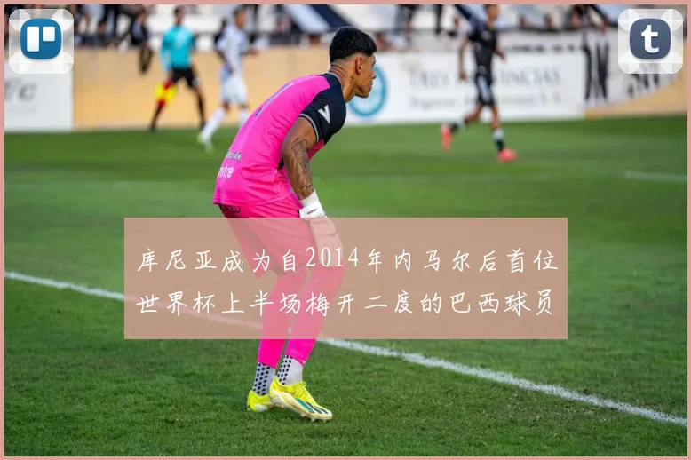 库尼亚成为自2014年内马尔后首位世界杯上半场梅开二度的巴西球员