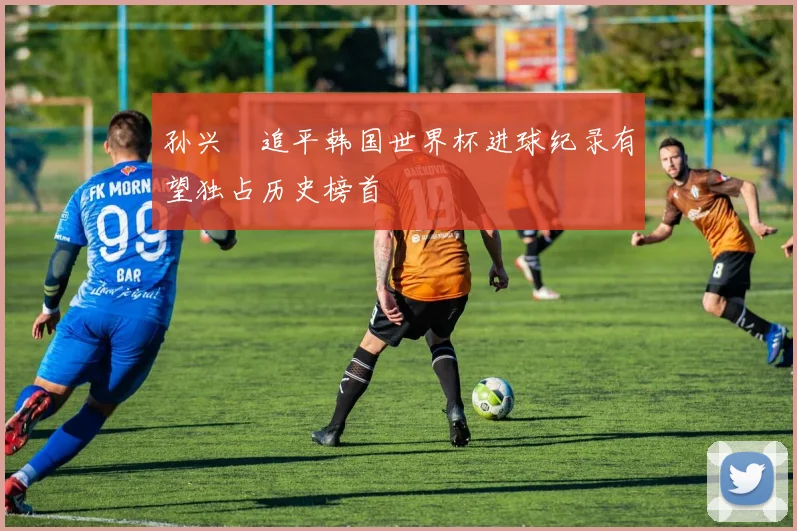 孙兴慜追平韩国世界杯进球纪录有望独占历史榜首