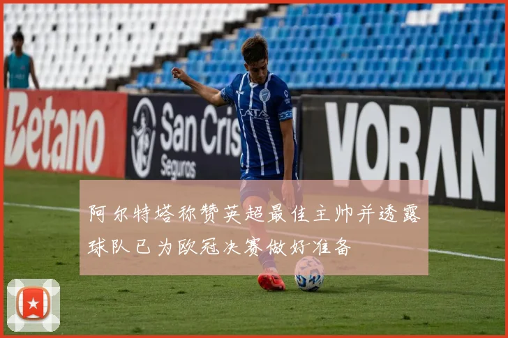 阿尔特塔称赞英超最佳主帅并透露球队已为欧冠决赛做好准备
