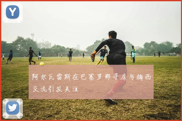 阿尔瓦雷斯在巴塞罗那寻房与梅西交流引发关注