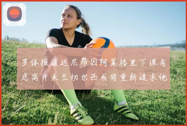罗体报道迈尼昂因阿莱格里下课考虑离开米兰切尔西或将重新追求他