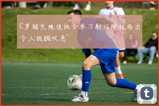 C罗错失绝佳机会单刀射门擦柱而出令人扼腕叹息