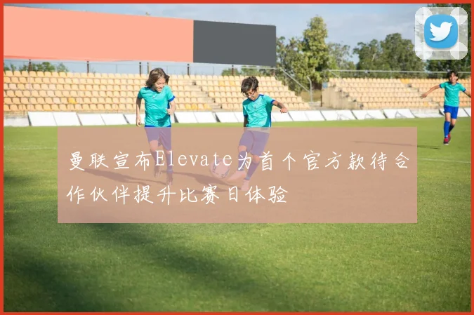 曼联宣布Elevate为首个官方款待合作伙伴提升比赛日体验