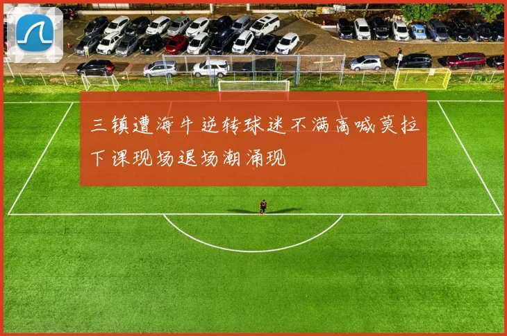 三镇遭海牛逆转球迷不满高喊莫拉下课现场退场潮涌现