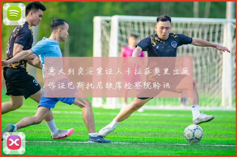 意大利卖淫案证人卡拉菲奥里出庭作证巴斯托尼缺席检察院聆讯