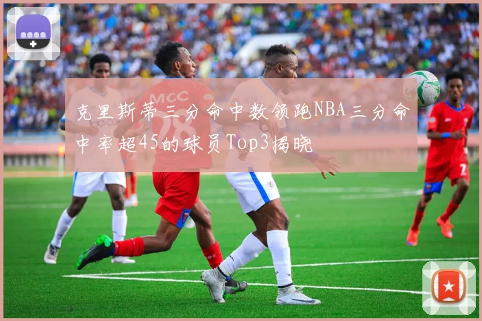 克里斯蒂三分命中数领跑NBA三分命中率超45的球员Top3揭晓