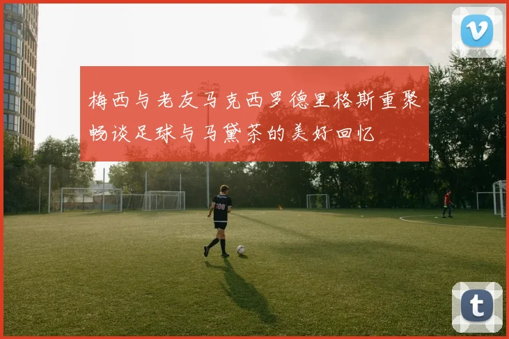 梅西与老友马克西罗德里格斯重聚畅谈足球与马黛茶的美好回忆