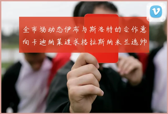 全市场动态伊布与斯洛特的合作意向卡迪纳莱追求格拉斯纳米兰选帅困境加剧