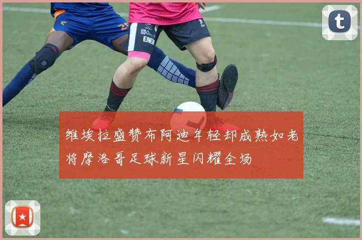维埃拉盛赞布阿迪年轻却成熟如老将摩洛哥足球新星闪耀全场