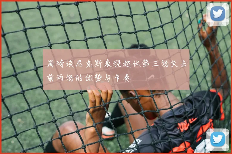 周琦谈尼克斯表现起伏第三场失去前两场的优势与节奏