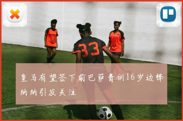 皇马有望签下前巴萨青训16岁边锋纳纳引发关注